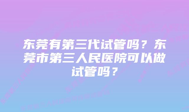 东莞有第三代试管吗？东莞市第三人民医院可以做试管吗？