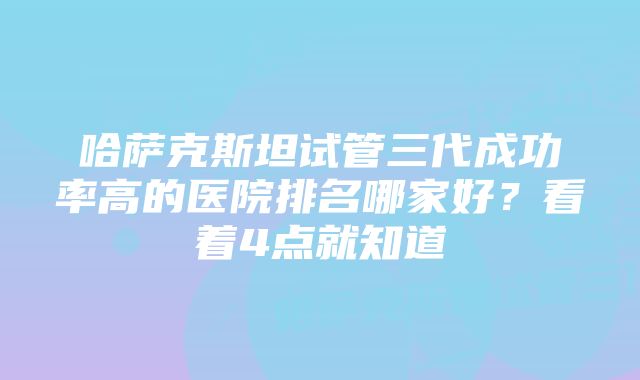 哈萨克斯坦试管三代成功率高的医院排名哪家好？看着4点就知道