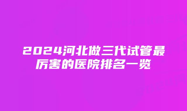 2024河北做三代试管最厉害的医院排名一览