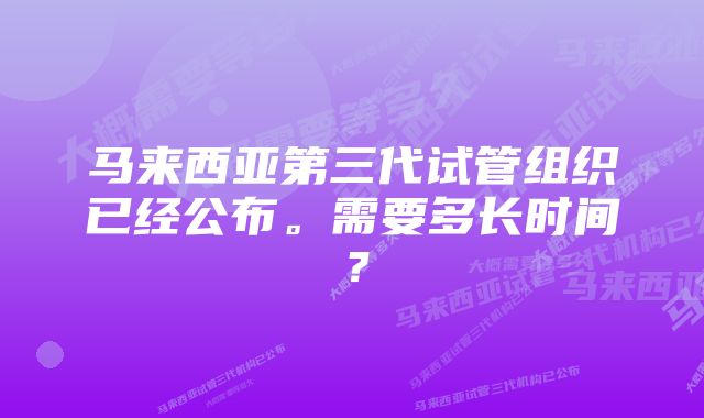 马来西亚第三代试管组织已经公布。需要多长时间？