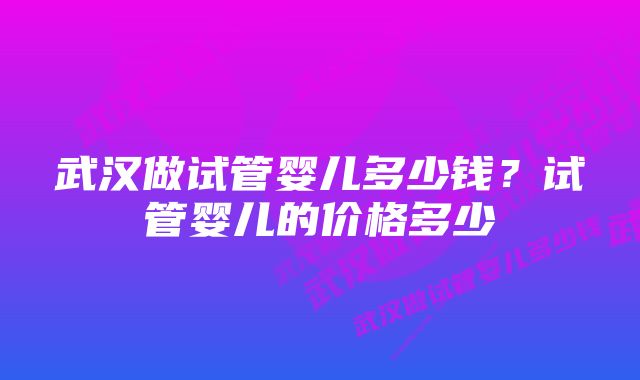 武汉做试管婴儿多少钱？试管婴儿的价格多少