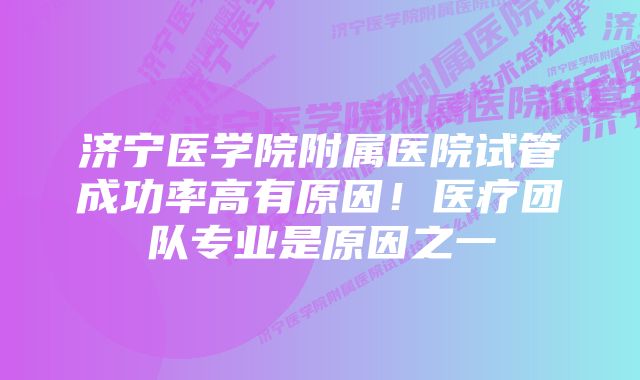 济宁医学院附属医院试管成功率高有原因！医疗团队专业是原因之一