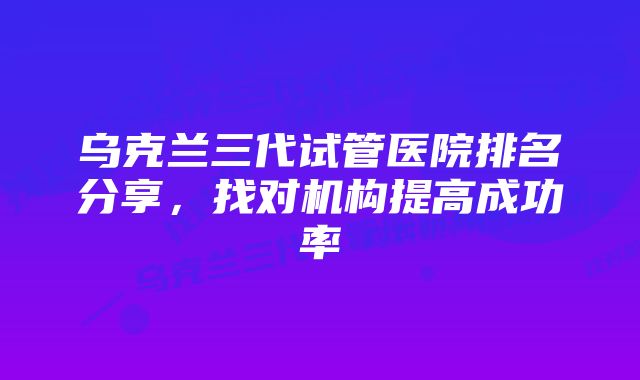 乌克兰三代试管医院排名分享，找对机构提高成功率