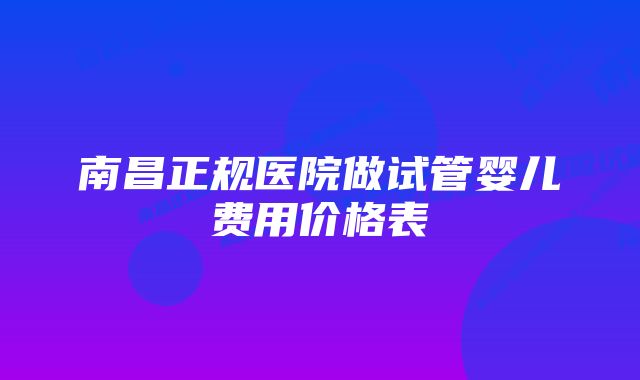 南昌正规医院做试管婴儿费用价格表