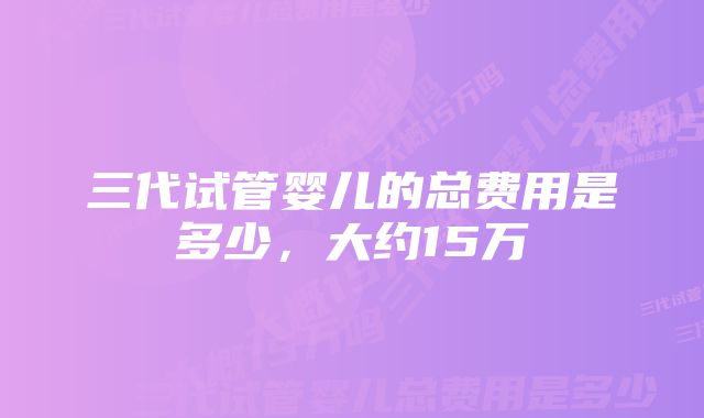 三代试管婴儿的总费用是多少，大约15万