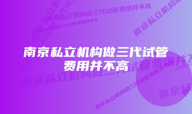 南京私立机构做三代试管费用并不高