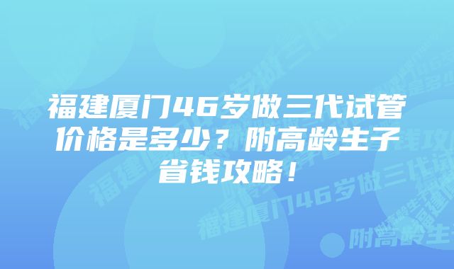 福建厦门46岁做三代试管价格是多少？附高龄生子省钱攻略！