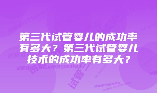 第三代试管婴儿的成功率有多大？第三代试管婴儿技术的成功率有多大？