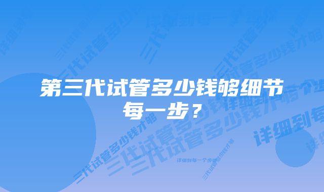 第三代试管多少钱够细节每一步？