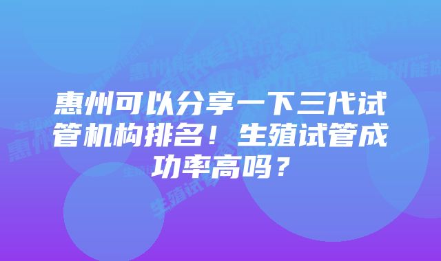 惠州可以分享一下三代试管机构排名！生殖试管成功率高吗？