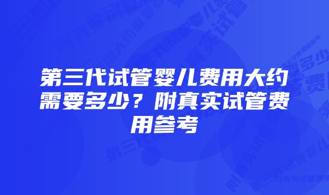 第三代试管婴儿费用大约需要多少？附真实试管费用参考