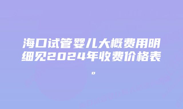 海口试管婴儿大概费用明细见2024年收费价格表。