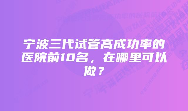 宁波三代试管高成功率的医院前10名，在哪里可以做？