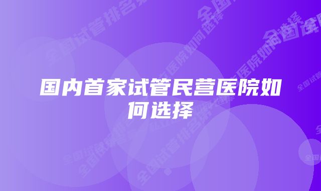 国内首家试管民营医院如何选择