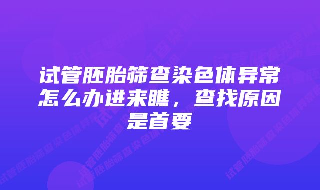 试管胚胎筛查染色体异常怎么办进来瞧，查找原因是首要