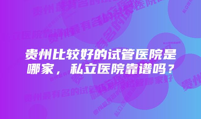 贵州比较好的试管医院是哪家，私立医院靠谱吗？