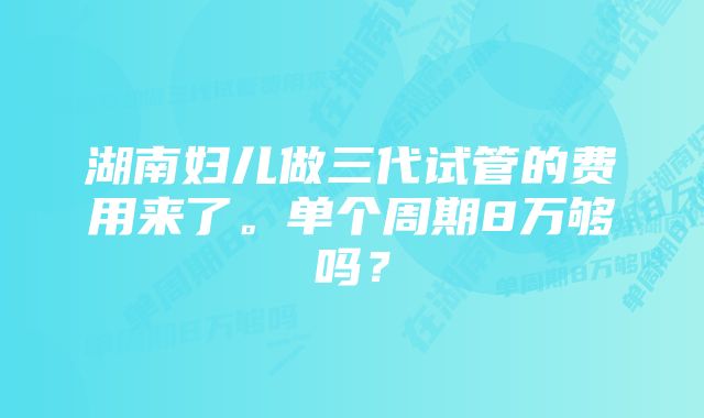 湖南妇儿做三代试管的费用来了。单个周期8万够吗？