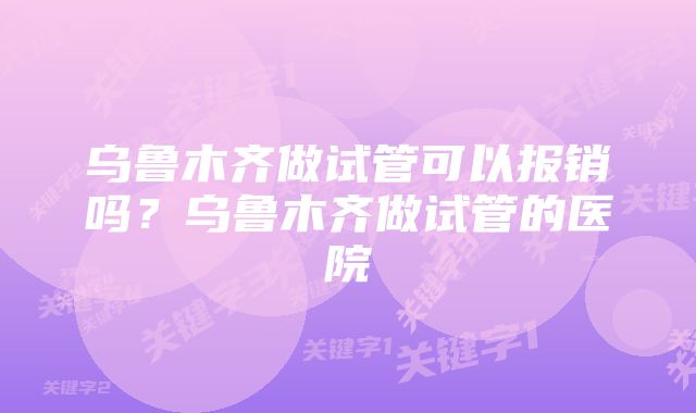 乌鲁木齐做试管可以报销吗？乌鲁木齐做试管的医院