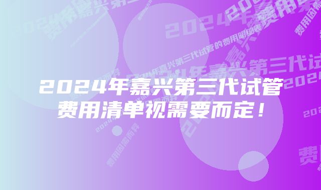 2024年嘉兴第三代试管费用清单视需要而定！