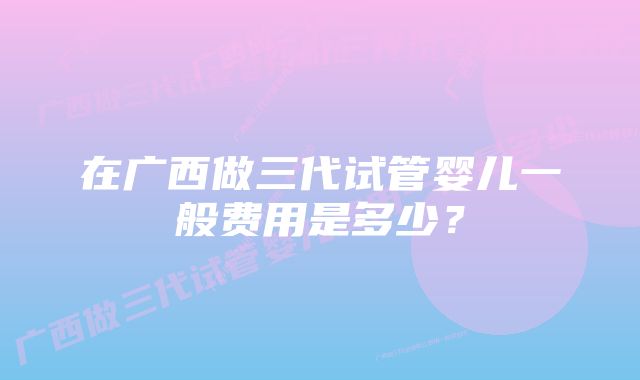 在广西做三代试管婴儿一般费用是多少？