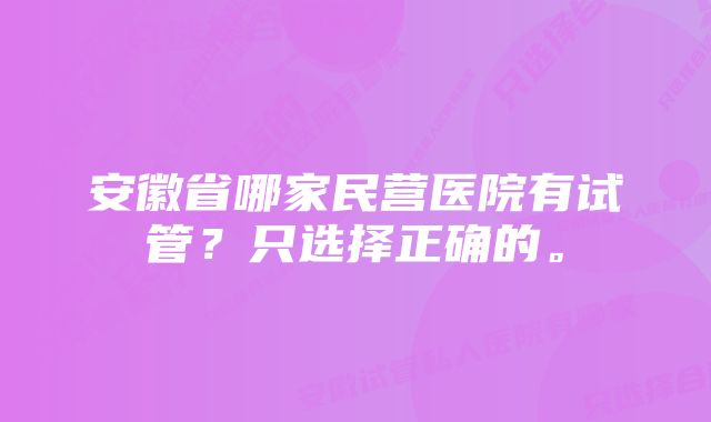 安徽省哪家民营医院有试管？只选择正确的。