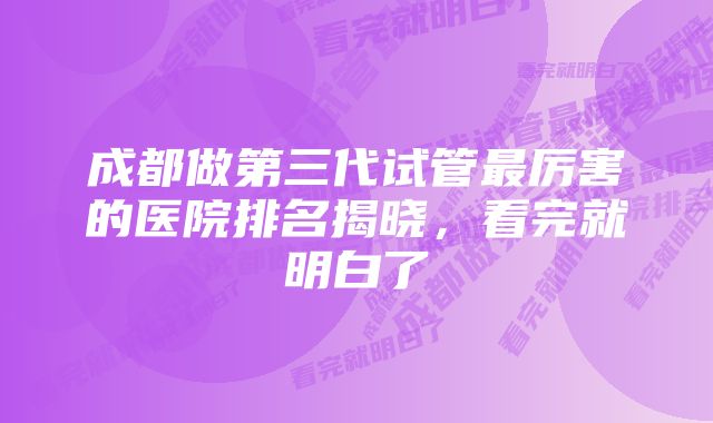 成都做第三代试管最厉害的医院排名揭晓，看完就明白了