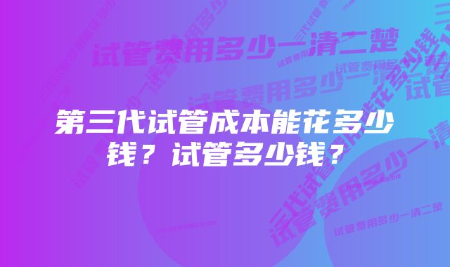 第三代试管成本能花多少钱？试管多少钱？