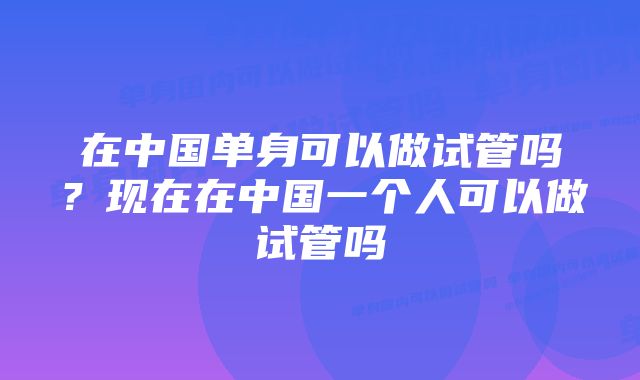 在中国单身可以做试管吗？现在在中国一个人可以做试管吗