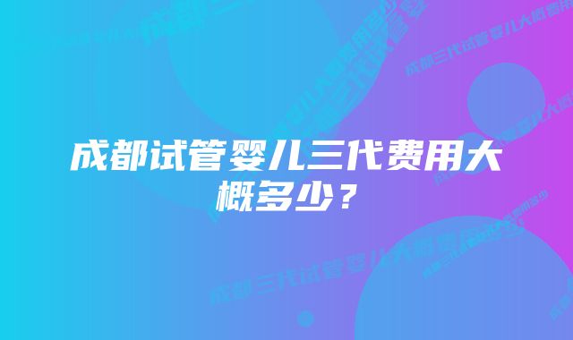 成都试管婴儿三代费用大概多少？