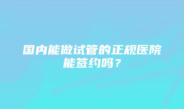 国内能做试管的正规医院能签约吗？