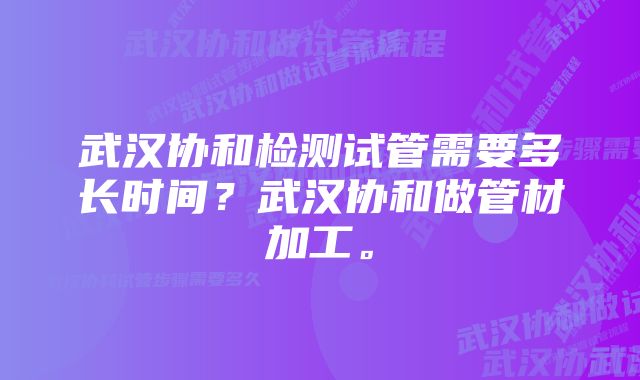 武汉协和检测试管需要多长时间？武汉协和做管材加工。