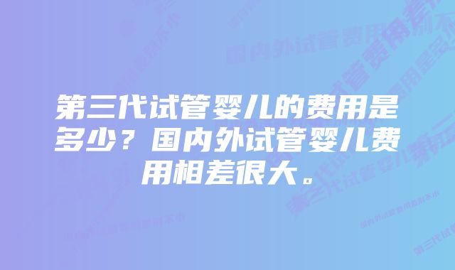 第三代试管婴儿的费用是多少？国内外试管婴儿费用相差很大。