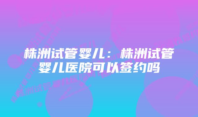 株洲试管婴儿：株洲试管婴儿医院可以签约吗