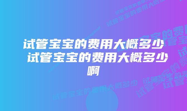 试管宝宝的费用大概多少 试管宝宝的费用大概多少啊