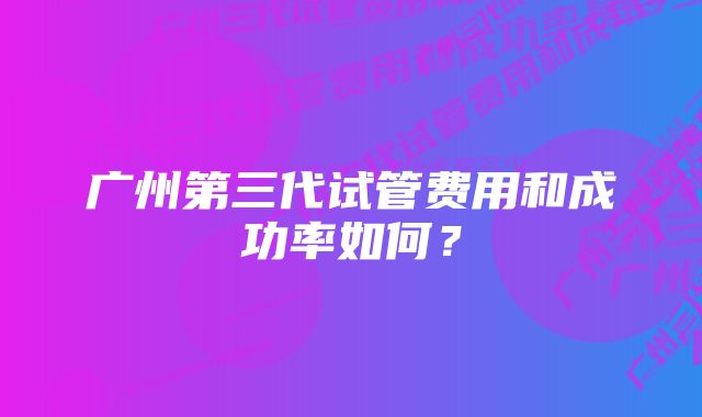 广州第三代试管费用和成功率如何？