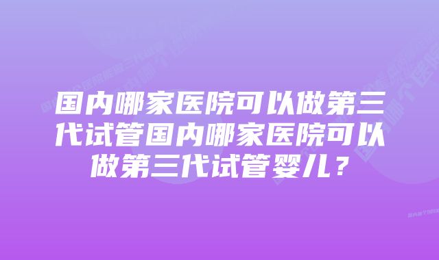 国内哪家医院可以做第三代试管国内哪家医院可以做第三代试管婴儿？