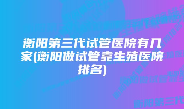 衡阳第三代试管医院有几家(衡阳做试管靠生殖医院排名)