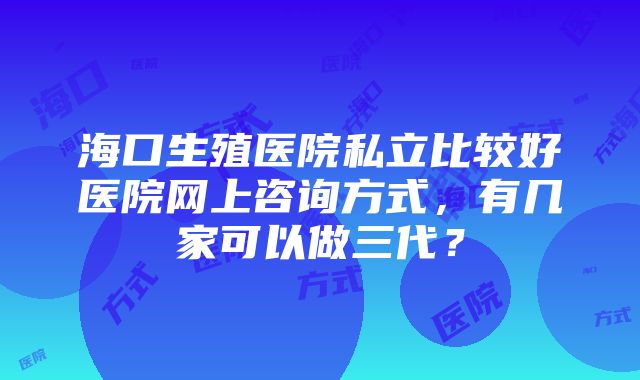 海口生殖医院私立比较好医院网上咨询方式，有几家可以做三代？