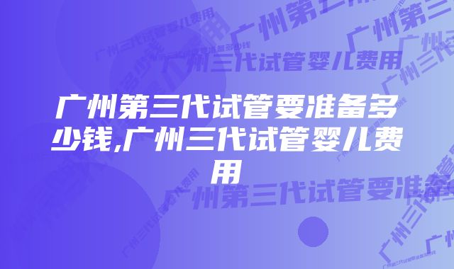 广州第三代试管要准备多少钱,广州三代试管婴儿费用