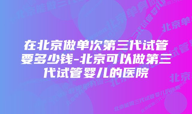 在北京做单次第三代试管要多少钱-北京可以做第三代试管婴儿的医院