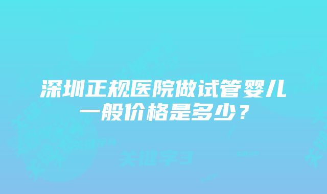 深圳正规医院做试管婴儿一般价格是多少？