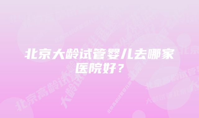 北京大龄试管婴儿去哪家医院好？