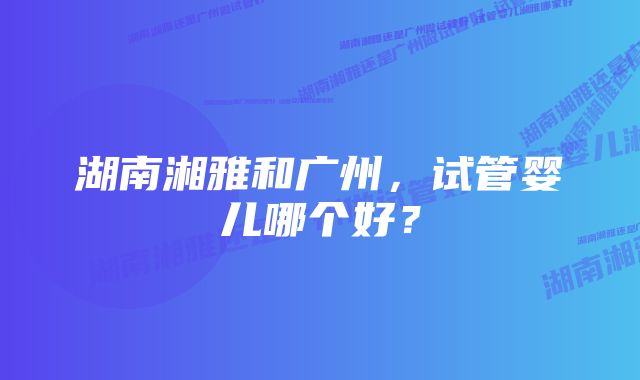 湖南湘雅和广州，试管婴儿哪个好？