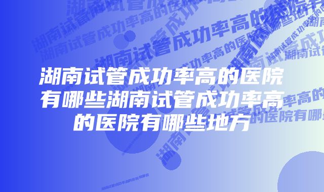 湖南试管成功率高的医院有哪些湖南试管成功率高的医院有哪些地方