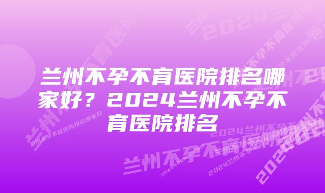 兰州不孕不育医院排名哪家好？2024兰州不孕不育医院排名