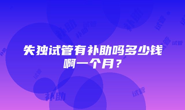 失独试管有补助吗多少钱啊一个月？