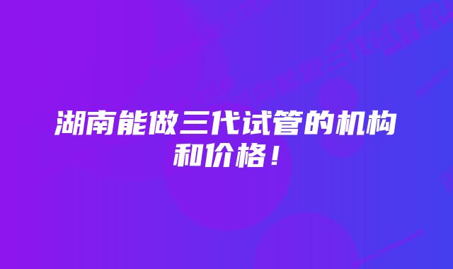 湖南能做三代试管的机构和价格！