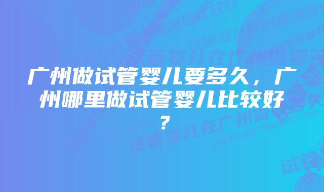 广州做试管婴儿要多久，广州哪里做试管婴儿比较好？