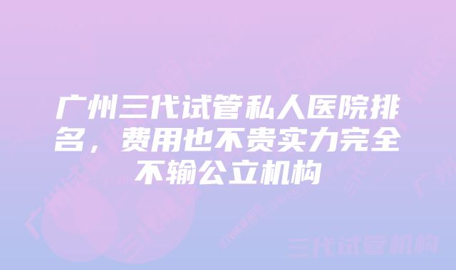 广州三代试管私人医院排名，费用也不贵实力完全不输公立机构