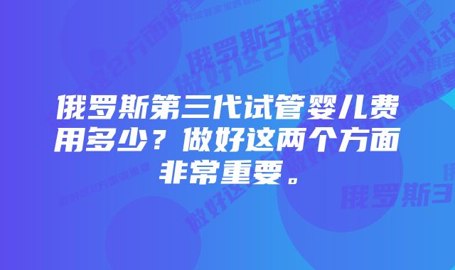 俄罗斯第三代试管婴儿费用多少？做好这两个方面非常重要。